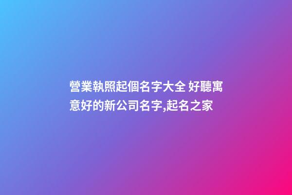 營業執照起個名字大全 好聽寓意好的新公司名字,起名之家-第1張-公司起名-玄機派